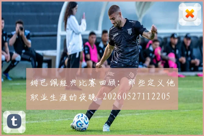 姆巴佩经典比赛回顾：那些定义他职业生涯的夜晚_20260527112205