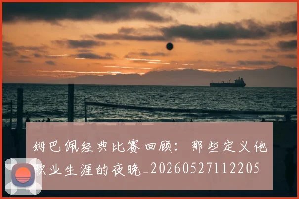 姆巴佩经典比赛回顾:那些定义他职业生涯的夜晚_20260527112205