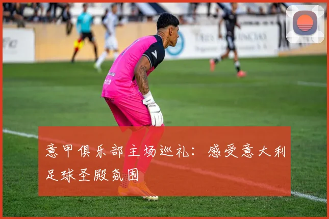 意甲俱乐部主场巡礼:感受意大利足球圣殿氛围