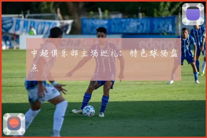 中超俱乐部主场巡礼：特色球场盘点