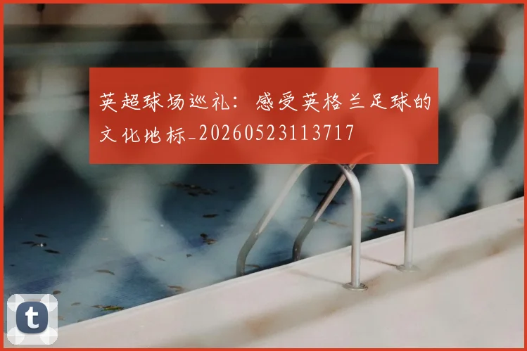 英超球场巡礼:感受英格兰足球的文化地标_20260523113717